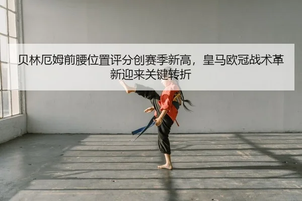 贝林厄姆前腰位置评分创赛季新高，皇马欧冠战术革新迎来关键转折